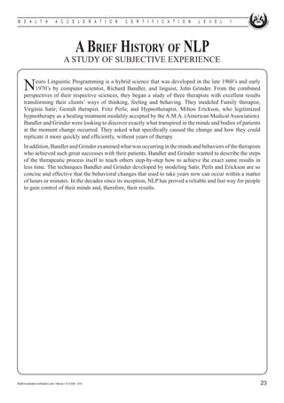W E A L T H                            A C C E L E R A T I O N        C E R T I F I C A T I O N   L E V E L   1




                                                            A Brief History of NLP
                                               A STUDY OF SUBJECTIVE EXPERIENCE


      N    euro Linguistic Programming is a hybrid science that was developed in the late 1960’s and early
           1970’s by computer scientist, Richard Bandler, and linguist, John Grinder. From the combined
      perspectives of their respective sciences, they began a study of three therapists with excellent results
      transforming their clients’ ways of thinking, feeling and behaving. They modeled Family therapist,
      Virginia Satir; Gestalt therapist, Fritz Perls; and Hypnotherapist, Milton Erickson, who legitimized
      hypnotherapy as a healing treatment modality accepted by the A.M.A. (American Medical Association).
      Bandler and Grinder were looking to discover exactly what transpired in the minds and bodies of patients
      at the moment change occurred. They asked what specifically caused the change and how they could
      replicate it more quickly and efficiently, without years of therapy.
      In addition, Bandler and Grinder examined what was occurring in the minds and behaviors of the therapists
      who achieved such great successes with their patients. Bandler and Grinder wanted to describe the steps
      of the therapeutic process itself to teach others step-by-step how to achieve the exact same results in
      less time. The techniques Bandler and Grinder developed by modeling Satir, Perls and Erickson are so
      concise and effective that the behavioral changes that used to take years now can occur within a matter
      of hours or minutes. In the decades since its inception, NLP has proved a reliable and fast way for people
      to gain control of their minds and, therefore, their results.




Wealth Acceleration Certification Level 1 Manual v 10 © 2004 - 2010                                                23
 