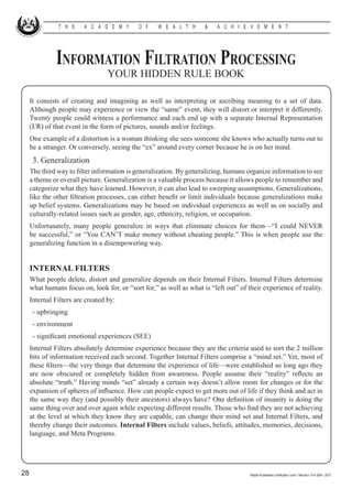 T H E     A C A D E M Y       O F    W E A L T H      &    A C H I E V E M E N T




              Information Filtration Processing
                                  YOUR HIDDEN RULE BOOK

     It consists of creating and imagining as well as interpreting or ascribing meaning to a set of data.
     Although people may experience or view the “same” event, they will distort or interpret it differently.
     Twenty people could witness a performance and each end up with a separate Internal Representation
     (I/R) of that event in the form of pictures, sounds and/or feelings.
     One example of a distortion is a woman thinking she sees someone she knows who actually turns out to
     be a stranger. Or conversely, seeing the “ex” around every corner because he is on her mind.
     	 3. Generalization
     The third way to filter information is generalization. By generalizing, humans organize information to see
     a theme or overall picture. Generalization is a valuable process because it allows people to remember and
     categorize what they have learned. However, it can also lead to sweeping assumptions. Generalizations,
     like the other filtration processes, can either benefit or limit individuals because generalizations make
     up belief systems. Generalizations may be based on individual experiences as well as on socially and
     culturally-related issues such as gender, age, ethnicity, religion, or occupation.
     Unfortunately, many people generalize in ways that eliminate choices for them—“I could NEVER
     be successful,” or “You CAN’T make money without cheating people.” This is when people use the
     generalizing function in a disempowering way.


     INTERNAL FILTERS
     What people delete, distort and generalize depends on their Internal Filters. Internal Filters determine
     what humans focus on, look for, or “sort for,” as well as what is “left out” of their experience of reality.
     Internal Filters are created by:
     	 - upbringing
     	 - environment
     	 - significant emotional experiences (SEE)
     Internal Filters absolutely determine experience because they are the criteria used to sort the 2 million
     bits of information received each second. Together Internal Filters comprise a “mind set.” Yet, most of
     these filters—the very things that determine the experience of life—were established so long ago they
     are now obscured or completely hidden from awareness. People assume their “reality” reflects an
     absolute “truth.” Having minds “set” already a certain way doesn’t allow room for changes or for the
     expansion of spheres of influence. How can people expect to get more out of life if they think and act in
     the same way they (and possibly their ancestors) always have? One definition of insanity is doing the
     same thing over and over again while expecting different results. Those who find they are not achieving
     at the level at which they know they are capable, can change their mind set and Internal Filters, and
     thereby change their outcomes. Internal Filters include values, beliefs, attitudes, memories, decisions,
     language, and Meta Programs.




28                                                                                    Wealth Acceleration Certification Level 1 Manual v 10 © 2004 - 2010
 
