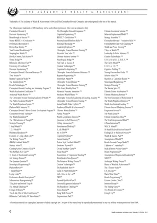 T H E           A C A D E M Y                    O F         W E A L T H                 &       A C H I E V E M E N T


Trademarks of The Academy of Wealth & Achievement (AWA) and The Christopher Howard Companies are not designated in the text of this manual.

The following are trademarks of AWA and may not be used without permission: (this is not an exhaustive list).
Christopher Howard ®				                                      The Christopher Howard Companies ™			                              Ultimate Investment Seminar ™
Precision Repatterning ™				                                  Cognitive Repatterning ™				                                       Behavior Replacement Model ™
Breakthrough to Success ™			                                  RESULTS Certification ™			                                         Strategy Scrambler ™
Master RESULTS Certification ™			                             Presentation and Platform Skills ™			                              Christopher Howard’s Foundation Skills ™
Performance Revolution ®			                                   Billionaire Bootcamp ™				                                         Christopher Howard Profit Coaching ™
Design Your Destiny ™				                                     Leadership Explosion ™				                                         Wealth and Power Evening ™
Your Personal Breakthrough ™			                               Christopher Howard Business Training ™		                           7 Keys to Wealth ™	
Stepping Into Wealth ™				                                    Skyrocket Your Sales ™				                                         Leadership Skills for Influence ™		
Decide, Commit, Take Action ™			                              Ultimate Business Seminar ™			                                     Creation Technologies ™
Neural Bridge ™				                                           Neurological Bridge ™				                                          S. O. A. R. to R. I. C. H. E. S. ™
Billionaire Adventure Club ™			                               Fast Track to Success ®				                                        The Clarity Model ™
University of Excellence ™			                                 Creation Technologies™				                                         C. R. E. A. T. E. ™
Precision Repatterning ™				                                  Cognitive Re-Imprinting ™			                                       Cognitive Profiling ™
Christopher Howard’s Decision Destroyer ™		                   Christopher Howard’s Emotion Obliterator ™		                       Turning Passions Into Profits ™
Time Stream ™				                                             Response Repatterning ™				                                        Solution Model ™
Identity Expansion Model ™			                                 Momentum Pattern ™				                                             Questions to Customize Results ™
The Mentors Circle ™				                                      Christopher Howard Trainer ™			                                    Neurological Repatterning ™
Results Technologies ™				                                    Christopher Howard Business Training ™		                           Strategic Visioning ™
Christopher Howard Coaching and Mentoring Program ™	          Rich Heart | Wealthy Mind ™			                                     The Warrior Spirit ™
Wealth Acceleration Certification ™			                        Advanced Presenter Immersion ™			                                  Ultimate Trainer Acceleration ™
Awakened Wealth Warrior ™			                                  Awakened Wealth Master ™			                                        Ultimate Marketing Seminar ™
The Christopher Howard Training Academy of Wealth ™	          Christopher Howard’s Leadership & Coaching Academy ™ 	             The Next Generation of Achievement ®
The Path to Awakened Wealth ™			                              Christopher Howard Trainers Training ™		                           The Wealth Propulsion Intensive ™
The Wealth Propulsion System ™			                             Instant Wealth: Wake Up Rich ™			                                  Wealth Acceleration Coaching ™
Platform Skills Intensive ™			                                Academy of Wealth & Achievement™			                                Ultimate Internet Marketing Seminar ™
Christopher Howard’s Master Trainer Development Program ™	 Ultimate Wealth Seminar ™			                                          Forgiveness Process™
Christopher Howard Training™			                               Funeral Process™				                                               The Wealth Creed™
The Wealth Incantation™				                                   Wealth Acceleration Intensive™			                                  Ultimate Compelling Close™
The 5 Dichotomies of Thought™			                              Questions for Self Discovery™			                                   The New Entrepreneurial Mind™
Strategic Visioning™				                                      10 Step Introduction™				                                          4 Phase Instruction™
3 Step Debrief™				                                           Simultaneous Thinking™				                                         W.I.C.S. Model™
T.O.F. Model™				                                             E.A.B. Model™				                                                  10 Step Effective Criticism Pattern™
Bulletproof Bookstore™				                                    My M.E.O.™				                                                     Finding Life in the Desert Process™
Elements of Living a Rich Life™			                            Cognitive Profiling™				                                           Wealth & Success Pack™
The Writing Process™				                                      Genius Reading™				                                                Assumptions of Wealth™
4MATd Feedback Model™			                                      Protein Style Feedback Model™			                                   Results Focused Change Model™
Mastery Model™				                                            Emotional Pyramid™				                                             3 Spheres of Leadership™
Charting Across Contexts of Life™			                          Crystal Merchant Game™				                                         Stick & Stones Process Game™
Win As Much As U Can™			                                      Visual Stack™				                                                  Dream Programming™
12 Tenets of Accelerated Learning™			                         Assumptions of Empowered Teaching™		                               Assumptions of Empowered Leadership™
4x4 Strategy Process™				                                     Work Back to Now Process™			                                       WB2N™
The Quantum Question™				                                     The Advanced Writing Process™			                                   Archetypal Writing Process™
Neurological Repatterning™			                                 Creation Technologies™				                                         Master of Wealth & Achievement™
Platform Power™				                                           The Purple Belt Story™				                                         The 5 Trainer Styles™
7 Master Steps™				                                           Game of Pure Potentiality™			                                      E-S-A Loops™
Living Goals™				                                             Gifts I Give to Me List™				                                       Macro Mind Virus™
Performance Results Descriptions™			                          PRD™					                                                          Results Programming™
Subconscious Reprogramming™			                                Pyramid Qualifier Close™			                                        Extreme Limiter Close™
“The globe and swoosh” logo ®			                              Universal Expansion Induction™			                                  Intention Groups™
The Attitude Challenge™				                                   The Boardroom Challenge™			                                        The Trading Game™
Collage of Dreams™				                                        Vision Journal™				                                                Two Worlds of Existence™
This Is Me; This Is Who I Am Process™		                       Being With Process™				                                            Firing It Up™
Billionaire Club Reality TV Show Game™		                      Empowerment Pack™				

All seminar materials are copyrighted pursuant to federal copyright law. No part of this manual may be reproduced or transmitted in any way without written permission from AWA.


6                                                                                                                                          Wealth Acceleration Certification Level 1 Manual v 10 © 2004 - 2010
 