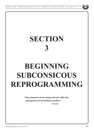 W E A L T H                            A C C E L E R A T I O N          C E R T I F I C A T I O N   L E V E L   1




                                                                      SECTION
                                                                         3

      BEGINNING
    SUBCONSICOUS
  REPROGRAMMING
					
					
      “You cannot be in one image and not suffer the
       consequences of not being in another.”
							        			                - Neville




Wealth Acceleration Certification Level 1 Manual v 10 © 2004 - 2010                                                 61
 