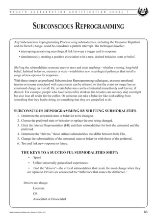 W E A L T H                            A C C E L E R A T I O N          C E R T I F I C A T I O N   L E V E L   1




                                           Subconscious Reprogramming
        Any Subconscious Reprogramming Process using submodalities, including the Response Repattern
        and the Belief Change, could be considered a pattern interrupt. The techniques involve: 	
        	        • interrupting an existing neurological link between a trigger and its response
        	        • simultaneously creating a positive association with a new, desired behavior, state or belief.


        Shifting the submodalities someone uses to store and code anything—whether a strong, long-held
        belief, habitual behavior, memory or state—establishes new neurological pathways that install a
        range of new options for responses.
        With these simple yet profound Subconscious Reprogramming techniques, extreme emotional
        tension or trauma associated with a past event can be released so that the event no longer has an
        emotional charge on it at all. Or, certain behaviors can be eliminated immediately and forever, if
        desired. For example, people who have been coffee drinkers for decades can not only stop overnight
        but also lose all desire for the coffee. Or someone can take a behavior like cold-calling from
        something that they loathe doing, to something that they are compelled to do.


        SUBCONSCIOUS REPORGRAMMING BY SHIFTING SUBMODALITIES
        	 1.	 Determine the unwanted state or behavior to be changed.
        	 2.	 Choose the preferred state or behavior to replace the one being changed.
        	 3.	 Elicit the Internal Representation (I/R) and their submodalities for both the unwanted and the
              preferred.
        	 4.	 Determine the “drivers,” those critical submodalities that differ between both I/Rs.
        	 5.	 Change the submodalities of the unwanted state or behavior with those of the preferred.
        	 6.	 Test and link new response to future.

        		 THE KEYS TO A SUCCESSFUL SUBMODALITIES SHIFT:
                          	        •        Speed
                                   •	 Utilize universally generalized experiences.
                                 	 • Find the “drivers”—the critical submodalities that create the most change when they
                                 are replaced. Drivers are considered the “difference that makes the difference.”


                          Drivers are always:
        				                                Location
        				                                OR
        				                                Associated or Dissociated



Wealth Acceleration Certification Level 1 Manual v 10 © 2004 - 2010                                                        63
 