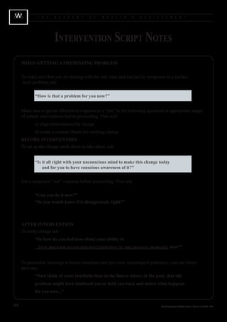 T H E    A C A D E M Y      O F    W E A L T H      &   A C H I E V E M E N T




                       Intervention Script Notes
     WHEN GETTING A PRESENTING PROBLEM
     	
     To make sure that you are dealing with the real issue and not just its symptoms or a surface 		
     	level problem, ask:


            “How is that a problem for you now?”


     Make sure to get an affirmative response or a “yes” to the following questions at appropriate stages
     of certain interventions before proceeding. This will:
     		     a) align interventions for change
     		     b) create a contrast frame for ratifying change
     BEFORE INTERVENTION
     To set up the change work about to take place, ask:


     			 “Is it all right with your unconscious mind to make this change today 				
     				 and for you to have conscious awareness of it?”


     	 et a congruent “yes” response before proceeding. Then ask:
     G


     			 “Can you do it now?”
     			 “So you would know if it disappeared, right?”



     AFTER INTERVENTION
     To ratify change ask:
            “So how do you feel now about your ability to
              (new behavior stated positively/opposite of the original problem) now?”


     To generalize learnings to future situations and pave new neurological pathways, you can future
     pace say:
            “Now think of some indefinite time in the future where, in the past, that old
            problem might have hindered you or held you back and notice what happens
            for you now...”


64                                                                                Wealth Acceleration Certification Level 1 Manual v 10 © 2004 - 2010
 