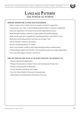 W E A L T H                            A C C E L E R A T I O N             C E R T I F I C A T I O N   L E V E L   1




                                                                      Language Patterns
                                                                      THE POWER OF WORDS

         APPLICATIONS OF LANGUAGE PATTERNS
         	        Induce a trance state in which a person is receptive to positive suggestions
         	        Create positive new ideas or Internal Representations (I/Rs) in someone’s imagination
         	        Guide the imagination of a business team toward organizational success
         	        Break through boundary conditions to larger realms of possibility thinking
         	        Make specific goals more tangible and compelling, therefore, more likely to occur
         	        Break down presenting problems until they are no longer “real”
         	        Clarify someone’s intentions and beliefs
         	        Dissolve limited perceptions of “reality”
         	        Help a team member to fulfil on their targets through inspiring communication	
         	        Establish deeper rapport and, therefore, more profound results and stronger partnerships
         	        Tell a story that changes someone’s life forever


         THIS SECTION OF THE MANUAL TEACHES SPECIFIC TECHNIQUES TO:
         	        • Detect Linguistic Presuppositions
         	        • Design Communication to Induce Trance and Communicate Persuasively
         	        • Design Communication for Specificity
         	        • Create Metaphors and Stories for Change
         	        • Use The Clarity Model for Precision Communication
         	        • Directionalize Communication with Frames and Closes




Wealth Acceleration Certification Level 1 Manual v 10 © 2004 - 2010                                                    77
 