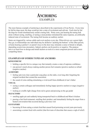 W E A L T H                            A C C E L E R A T I O N          C E R T I F I C A T I O N   L E V E L   1




                                                                      Anchoring
                                                                       EXAMPLES

        The most famous example of anchoring is described in the experiments of Ivan Pavlov. Every time
        he fed his dogs meat, the dogs would go into a state of excitement and salivate. Each time he fed
        the dogs he would simultaneously sound a tuning fork. Pretty soon, just hearing the tuning fork
        alone without seeing, smelling, or tasting a meat product stimulated the same response, an artificially
        induced state of excitement. The tuning fork became an auditory anchor.
        States are triggered by various subtle and overt anchors every day. When drivers see a green light,
        they go; in relationships one individual may be skilled at “pushing the buttons” of the other person;
        at home hearing a partner’s or parent’s keys in the door may stimulate a sense of dread or delight,
        depending on previous encounters. Indeed, anchors can be positive or negative. The purpose
        here is to learn how to design and install anchors as tools to a more congruent present and a more
        compelling future.


        EXAMPLES OF OTHER TYPES OF ANCHORS
        KINESTHETIC
        	 •	 holding a specific fist in a unique way that instantly creates a state of supreme confidence
        	 •	 one person’s touch always making another person feel romantic (positive anchor) or afraid
             (negative anchor)
        AUDITORY
        	 •	 feeling sad every time a particular song plays on the radio, even long after forgetting the
             original incident that created the association
        	 •	 the sound of coins rattling stimulating a vivid recall from childhood of one’s father
        VISUAL
        	 •	 seeing a certain colleague and immediately feeling happy (positive anchor) or angry (negative
             anchor)
        	 •	 looking at a traffic light change from red to green and pressing on the gas pedal
        OLFACTORY
        	 •	 smelling apple pie and suddenly being transported back to childhood and Mom’s kitchen
        	 •	 passing a fast food restaurant, smelling their product, and immediately feeling the anger from a
             heated conversation that occurred during a previous visit
        GUSTATORY
        	 •	 becoming ill from eating a certain food that caused food poisoning several years previously
        	 •	 associating a certain food with comfort (that first taste of chocolate that causes a sigh of relief)




Wealth Acceleration Certification Level 1 Manual v 10 © 2004 - 2010                                                 95
 