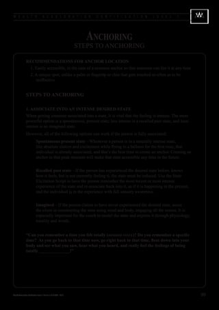 W E A L T H                            A C C E L E R A T I O N             C E R T I F I C A T I O N   L E V E L   1




                                                                         Anchoring
                                                                      STEPS TO ANCHORING

                 RECOMMENDATIONS FOR ANCHOR LOCATION
                 	 1. Easily accessible, in the case of a resource anchor so that someone can fire it at any time
                 	 2. A unique spot, unlike a palm or fingertip or chin that gets touched so often as to be
                      ineffective


                 STEPS TO ANCHORING

                 1. ASSOCIATE INTO AN INTENSE DESIRED STATE
                 When getting someone associated into a state, It is vital that the feeling is intense. The most
                 powerful option is a spontaneous, present state; less intense is a recalled past state, and least
                 intense is an imagined state.
                 However, all of the following options can work if the person is fully associated:
                 		 Spontaneous present state—Whenever a person is in a naturally intense state,
                    like absolute elation and excitement while flying in a balloon for the first time, that
                    individual is already associated, and that’s the best time to create an anchor. Creating an
                    anchor in that peak moment will make that state accessible any time in the future.


                 		 Recalled past state—If the person has experienced the desired state before, knows
                    how it feels, but is not currently feeling it, the state must be induced. Use the State
                    Elicitation Script to have the person remember the most recent or most intense
                    experience of the state and re-associate back into it, as if it is happening in the present,
                    and the individual is in the experience with full sensory awareness.


                 		 Imagined—If the person claims to have never experienced the desired state, assist
                    the client in constructing the state using mind and body, engaging all the senses. It is
                    especially important for the coach to model the state and express it through physiology,
                    tonality and words.


                 “Can you remember a time you felt totally (desired state)? Do you remember a specific
                 time? As you go back to that time now, go right back to that time, float down into your
                 body and see what you saw, hear what you heard, and really feel the feelings of being
                 totally ______________!”




Wealth Acceleration Certification Level 1 Manual v 10 © 2004 - 2010                                                    99
 
