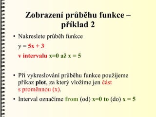 Zobrazení průběhu funkce –
              příklad 2
●   Nakreslete průběh funkce
    y = 5x + 3
    v intervalu x=0 až x = 5

●   Při vykreslování průběhu funkce použijeme
    příkaz plot, za který vložíme jen část
    s proměnnou (x).
●   Interval označíme from (od) x=0 to (do) x = 5
 