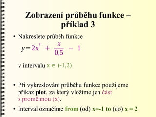 Zobrazení průběhu funkce –
              příklad 3
●   Nakreslete průběh funkce
            2x
     y=2x +     − 1
            0,5
    v intervalu x  (-1,2)

●   Při vykreslování průběhu funkce použijeme
    příkaz plot, za který vložíme jen část
    s proměnnou (x).
●   Interval označíme from (od) x=-1 to (do) x = 2
 