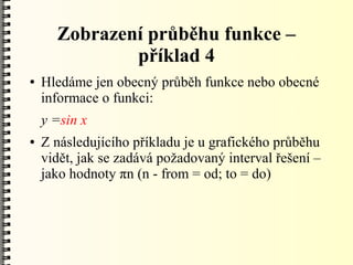 Zobrazení průběhu funkce –
              příklad 4
●   Hledáme jen obecný průběh funkce nebo obecné
    informace o funkci:
    y =sin x
●   Z následujícího příkladu je u grafického průběhu
    vidět, jak se zadává požadovaný interval řešení –
    jako hodnoty πn (n - from = od; to = do)
 