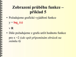 Zobrazení průběhu funkce –
              příklad 5
●   Požadujeme grafické vyjádření funkce
    y = log2 (x)
    vR
●   Dále požadujeme z grafu určit hodnotu funkce
    pro x =2 (zde opět připomínám obrázek na
    snímku 6)
 