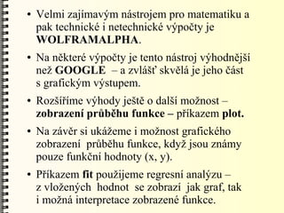 ●   Velmi zajímavým nástrojem pro matematiku a
    pak technické i netechnické výpočty je
    WOLFRAMALPHA.
●   Na některé výpočty je tento nástroj výhodnější
    než GOOGLE – a zvlášť skvělá je jeho část
    s grafickým výstupem.
●   Rozšíříme výhody ještě o další možnost –
    zobrazení průběhu funkce – příkazem plot.
●   Na závěr si ukážeme i možnost grafického
    zobrazení průběhu funkce, když jsou známy
    pouze funkční hodnoty (x, y).
●   Příkazem fit použijeme regresní analýzu –
    z vložených hodnot se zobrazí jak graf, tak
    i možná interpretace zobrazené funkce.
 