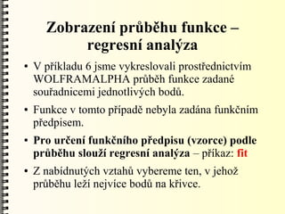 Zobrazení průběhu funkce –
           regresní analýza
●   V příkladu 6 jsme vykreslovali prostřednictvím
    WOLFRAMALPHA průběh funkce zadané
    souřadnicemi jednotlivých bodů.
●   Funkce v tomto případě nebyla zadána funkčním
    předpisem.
●   Pro určení funkčního předpisu (vzorce) podle
    průběhu slouží regresní analýza – příkaz: fit
●   Z nabídnutých vztahů vybereme ten, v jehož
    průběhu leží nejvíce bodů na křivce.
 