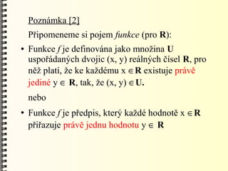 Poznámka [2]
    Připomeneme si pojem funkce (pro R):
●   Funkce f je definována jako množina U
    uspořádaných dvojic (x, y) reálných čísel R, pro
    něž platí, že ke každému x R existuje právě
    jediné y  R, tak, že (x, y) U.
    nebo
●   Funkce f je předpis, který každé hodnotě x R
    přiřazuje právě jednu hodnotu y  R
 