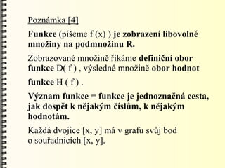 Poznámka [4]
Funkce (píšeme f (x) ) je zobrazení libovolné
množiny na podmnožinu R.
Zobrazované množině říkáme definiční obor
funkce D( f ) , výsledné množině obor hodnot
funkce H ( f ) .
Význam funkce = funkce je jednoznačná cesta,
jak dospět k nějakým číslům, k nějakým
hodnotám.
Každá dvojice [x, y] má v grafu svůj bod
o souřadnicích [x, y].
 