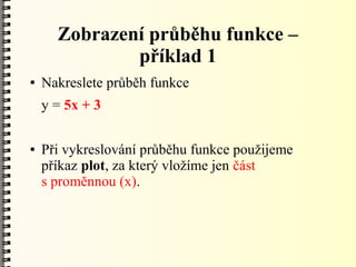 Zobrazení průběhu funkce –
              příklad 1
●   Nakreslete průběh funkce
    y = 5x + 3

●   Při vykreslování průběhu funkce použijeme
    příkaz plot, za který vložíme jen část
    s proměnnou (x).
 