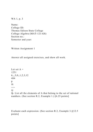 WA 1, p. 3
Name:
College ID:
Thomas Edison State College
College Algebra (MAT-121-GS)
Section no.:
Semester and year:
Written Assignment 1
Answer all assigned exercises, and show all work.
Let set A =
1251
6,,,3,0,,1,2,3,12
484
p
ìü
----
íý
îþ. List all the elements of A that belong to the set of rational
numbers. (See section R.2, Example 1.) [6.25 points]
Evaluate each expression. (See section R.2, Example 3.)[12.5
points]
 