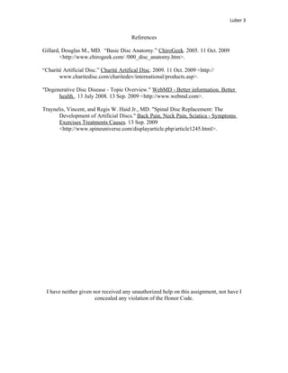 Luber 3


                                        References

Gillard, Douglas M., MD. “Basic Disc Anatomy.” ChiroGeek. 2005. 11 Oct. 2009
        <http://www.chirogeek.com/ /000_disc_anatomy.htm>.

“Charité Artificial Disc.” Charité Artifical Disc. 2009. 11 Oct. 2009 <http://
       www.charitedisc.com/charitedev/international/products.asp>.

"Degenerative Disc Disease - Topic Overview." WebMD - Better information. Better
      health.. 13 July 2008. 13 Sep. 2009 <http://www.webmd.com>.

Traynelis, Vincent, and Regis W. Haid Jr., MD. "Spinal Disc Replacement: The
       Development of Artificial Discs." Back Pain, Neck Pain, Sciatica - Symptoms
       Exercises Treatments Causes. 13 Sep. 2009
       <http://www.spineuniverse.com/displayarticle.php/article1245.html>.




 I have neither given nor received any unauthorized help on this assignment, not have I
                       concealed any violation of the Honor Code.
 