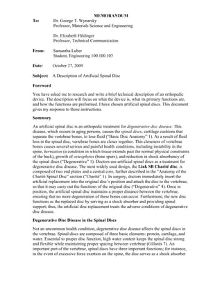 MEMORANDUM
To:         Dr. George T. Wynarsky
            Professor, Materials Science and Engineering

            Dr. Elizabeth Hildinger
            Professor, Technical Communication

From:       Samantha Luber
            Student, Engineering 100.100.103

Date:      October 27, 2009

Subject:   A Description of Artificial Spinal Disc

Foreword
You have asked me to research and write a brief technical description of an orthopedic
device. The description will focus on what the device is, what its primary functions are,
and how the functions are preformed. I have chosen artificial spinal discs. This document
gives my response to those instructions.
Summary
An artificial spinal disc is an orthopedic treatment for degenerative disc disease. This
disease, which occurs in aging persons, causes the spinal discs, cartilage cushions that
separate the vertebrae bones, to lose fluid (“Basic Disc Anatomy” 1). As a result of fluid
loss in the spinal disc, vertebrae bones are closer together. This closeness of vertebrae
bones causes several serious and painful health conditions, including instability in the
spine, herniation (a condition in which tissue extends past the normal physical constraints
of the back), growth of osteophytes (bone spurs), and reduction in shock absorbency of
the spinal discs (“Degenerative” 1). Doctors use artificial spinal discs as a treatment for
degenerative disc disease. The most widely used design, the Link SB Charité disc, is
composed of two end plates and a central core, further described in the “Anatomy of the
Charité Spinal Disc” section (“Charité” 1). In surgery, doctors immediately insert the
artificial replacement into the original disc’s position and attach the disc to the vertebrae,
so that it may carry out the functions of the original disc (“Degenerative” 4). Once in
position, the artificial spinal disc maintains a proper distance between the vertebrae,
ensuring that no more degeneration of these bones can occur. Furthermore, the new disc
functions as the replaced disc by serving as a shock absorber and providing spinal
support; thus, the artificial disc replacement treats the adverse conditions of degenerative
disc disease.
Degenerative Disc Disease in the Spinal Discs
Not an uncommon health condition, degenerative disc disease affects the spinal discs in
the vertebrae. Spinal discs are composed of three basic elements: protein, cartilage, and
water. Essential to proper disc function, high water content keeps the spinal disc strong
and flexible while maintaining proper spacing between vertebrae (Gillards 7). An
important part of the vertebrae, spinal discs have three important functions; for instance,
in the event of excessive force exertion on the spine, the disc serves as a shock absorber
 
