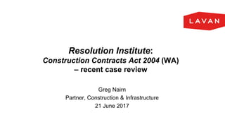 Resolution Institute:
Construction Contracts Act 2004 (WA)
– recent case review
Greg Nairn
Partner, Construction & Infrastructure
21 June 2017
 