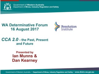 Government of Western Australia Department of Mines and PetroleumGovernment of Western Australia Department of Mines and PetroleumGovernment of Western Australia Department of Mines and Petroleum
WA Determinative Forum
16 August 2017
CCA 2.0 - the Past, Present
and Future
Presented by
Ian Munns &
Dan Kearney
 