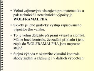 ●   Velmi zajímavým nástrojem pro matematiku a
    pak technické i netechnické výpočty je
    WOLFRAMALPHA.
●   Skvělý je jeho grafický výstup zapisovaného
    výpočtového vztahu.
●   To je velmi důležité při psaní výrazů a zlomků.
    Máme hned kontrolu, že zadání příkladu i jeho
    zápis do WOLFRAMALPHA jsou naprosto
    stejné.
●   Stejná výhoda v okamžité vizuální kontrole
    shody zadání a zápisu je i v dalších výpočtech.
 