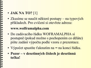 ●   JAK NA TO? [1]
●   Zkusíme se naučit některé postupy – na typových
    příkladech. Pro cvičení si otevřete adresu:
    www.wolframalpha.com
●   Do zadávacího řádku WOFRAMALPHA si
    postupně (pokud možno s pochopením co děláte)
    pište zadání výpočtu podle vzoru z prezentace.
●   Výpočet spustíte ťuknutím na = na konci řádku.
●   Pozor – v desetinných číslech je desetinná
    tečka!
 
