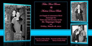 Tasha Anne Brown
              &
       Andrew Duane Blake
     are happy to announce their
            marriage for
     Time and All Eternity in the
        Mt. Timpanogos Temple
                on
       Friday, March 18, 2011




Parents of the Bride Parents of the Groom
 Dan & Lanie Brown    Ronny & Kathy Blake
 
