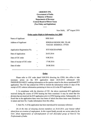 Name of Applicant
Address of Applicant
Application Registration No.
Date of Application
Date of CIC order
Date of receipt of CIC order
Date of order
1481812015-TPL
Government of India
Ministry of finance
Department of Revenue
Central Board of Direct Taxes
(Tax Policy and legislation)
New Delhi, 26'o August 2016
Order under Risht to Information Act.2005
BSK RAO
BDKRAO BESIDE SBI, TILAK
NAGAR SHIMOGA -577201
P*TV t826120 I 4/PMR
26.03.2014
9.08.2016
17.08.2016
26.08.2016
Order
Please refer to CIC order dated 9.08.2016 directing the CPIO, this office to take
necessary action on the RTI application dated 26.03.2014 referenced vide
PMOIN/R/2014160331 seeking information on the queries raised in the above mentioned RTI
application. The CIC has ordered the CPIO to furnish the information within 2l days of the
receipt of CIC orderon information pertaining to item no (4) in the RTI application.
2. In compliance with the direction of CIC, the above mentioned RTI application
received during the course of CPIO hearing has been examined. It may be noted that this
_4!yi.qioq has not received the RTI application prior to CPIO hearing notice. Subsequently, it is
found that in the application there were four items of which first three items were illustrative
in nature and item No. 4 seeks information from this offtce.
3. Item No. 4 of the application has been reproduced for necessary reference:
(4) At the time of releasing election manifesto on 26.03.2014, your honour talked
about focus on creation of employment. In this regard kindly provide me action taken by the
Govt. about degeneration of self-employment of well diversified group of Non-CA Tax
P r ofe s s i onal s of Indi a.
 
