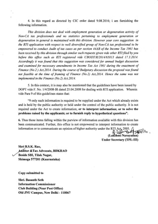 4. In this regard as directed by CIC order dated 9.08.2016; i am furnishing the
following information.
This division does not deal with employment generation or degeneration activity of
Non-CA tax professionals and no statistics pertaining to employment generation or
degeneration in general is maintained with this division. However your core suggestion in
the RTI application with respect to well diversified group of Non-CA tax professional to be
empowered to conduct Audit of tax cases as per section 44AB of the Income Tax 196l has
been received by this divisian through similar such requests given vide other RTI Jiled by you
before this ffice such as RTI registered vide CBODT/R/2014/65013 dated 17.3.2014.
Accordingly it was found that this suggestion was considered for annual budget discussion
and examined for necessary amendments in Income Tax Act 196l during the enactment of
Finance (No.2 ) Act,2014. During the course of Budgetary discussion the proposal was found
not feasible at the time of framing of Finance (No.2) Act,20I4. Hence the same was not
implemented in the Finance (No 2) Act,2}l4.
5. In this context, it is may also be mentioned that the guidelines have been issued by
DOPT vide F. No. 1/4/2008-IR dated 25.04.2008 for dealing with RTI application. Wherein
vide Para 9 of this guidelines states that:
"9 only such information is required to be supplied under the Act which already exists
and is held by the public authority or held under the control of the public authority. It is not
required under the Act to create information; or to interpret information; or to solve the
problems raised by the applicantSl or to furnish reply to hypothetical questions".
6. Thus those items falling within the purview of information available with this division has
been communicated. Further, this office is not empowered to interpret information to create
information or to communicate an opinion of higher authority under the RTI $ct. &.o
(Lal&hmi
Under Secretary GPL-UI)
2005.
Shri B.S.K. Rao,
ft.dito, &Tax Advocate, BDKRAO
r-l Beside SBI, Tilak Nagar,
Shimo ga 57 7 201 (Kaarnataka)
Copy submitted to
Shri. Basanth Seth
Information Commissioner
Club Building (Near Post Office)
Old JNU Campus, New Delhi - 110067
 