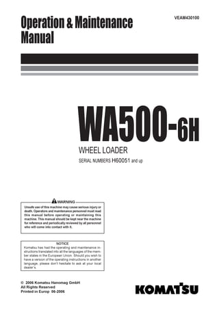 Operation&Maintenance
Manual
WA500-6HWHEEL LOADER
SERIAL NUMBERS H60051 and up
VEAM430100
WARNING
Unsafe use of this machine may cause serious injury or
death. Operators and maintenance personnel must read
this manual before operating or maintaining this
machine. This manual should be kept near the machine
for reference and periodically reviewed by all personnel
who will come into contact with it.
NOTICE
Komatsu has had the operating and maintenance in-
structions translated into all the languages of the mem-
ber states in the European Union. Should you wish to
have a version of the operating instructions in another
language, please don’t hesitate to ask at your local
dealer’s.
© 2006 Komatsu Hanomag GmbH
All Rights Reserved
Printed in Europ 06-2006
 