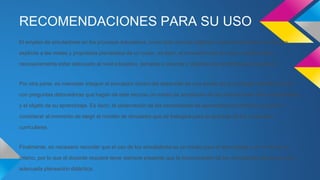 RECOMENDACIONES PARA SU USO
El empleo de simuladores en los procesos educativos, como todo recurso didáctico, precisa responder de manera
explícita a las metas y propósitos planteados de un curso, es decir, el simulador que se vaya a utilizar debe
necesariamente estar adecuado al nivel educativo, temática a abordar y objetivos de aprendizaje propuestos.
Por otra parte, es menester integrar el simulador dentro del desarrollo de una sesión de aprendizaje interrelacionado
con preguntas detonadoras que hagan de este recurso un medio de ampliación de las interacciones entre el estudiante
y el objeto de su aprendizaje. Es decir, la observación de las necesidades de aprendizaje es también un punto a
considerar al momento de elegir el modelo de simulador que se trabajará para el abordaje de los contenidos
curriculares.
Finalmente, es necesario recordar que el uso de los simuladores es un medio para el aprendizaje y no un fin en sí
mismo, por lo que el docente requiere tener siempre presente que la incorporación de los simuladores demanda una
adecuada planeación didáctica.
 