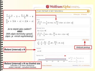 7 − x          3 + 4x
        − 3 <          − 4
    2              5
 5
   x + 5( 4 − x) < 2(4 − x)
 3


   Je to stejné jako zadání?
              ANO!
  (WA zápis technicky upravil,
 zápis je mírně nepřehledný)




                                             Ukázat postup
Řešení (interval) v R




Řešení (interval) v R na číselné ose
      (všimněte si, že řešení představuje
    shoda 2 intervalů – vyznačeno červeně)
 