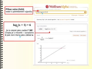 Příkaz solve (řešit)
vede k zpřehlednění výpočtu




        log2(x + 1) = 6
 Je to stejné jako zadání? NE!
Chyba je v mezeře – označeno
2 pak není čtena jako základ a
 