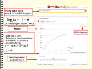 Příkaz solve (řešit)
vede k zpřehlednění výpočtu


  log2(x + 1) = 6
Je to stejné jako zadání? ANO!

         Řešení
                                 Ukázat postup
Grafické řešení
Řešením je x-ová souřadnice
(vzdálenost od počátku)
průsečíku funkcí
y = log (x+1)/log 2
y=6

   Poloha výsledku
    na číselné ose
 