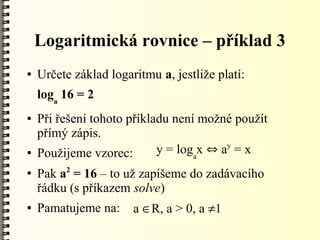 Logaritmická rovnice – příklad 3
●   Určete základ logaritmu a, jestliže platí:
    loga 16 = 2
●   Při řešení tohoto příkladu není možné použít
    přímý zápis.
                                         y
●   Použijeme vzorec:       y = logax  a = x
         2
●   Pak a = 16 – to už zapíšeme do zadávacího
    řádku (s příkazem solve)
●   Pamatujeme na:     a R, a > 0, a 1
 