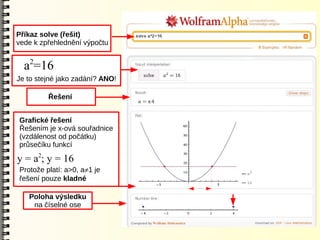 Příkaz solve (řešit)
vede k zpřehlednění výpočtu

   2
  a =16
Je to stejné jako zadání? ANO!

         Řešení


Grafické řešení
Řešením je x-ová souřadnice
(vzdálenost od počátku)
průsečíku funkcí

y = a2; y = 16
Protože platí: a>0, a1 je
řešení pouze kladné

   Poloha výsledku
    na číselné ose
 