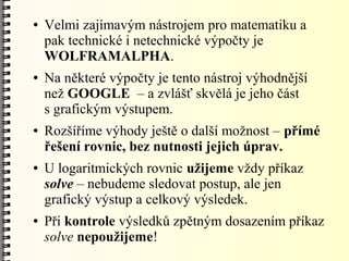 ●   Velmi zajímavým nástrojem pro matematiku a
    pak technické i netechnické výpočty je
    WOLFRAMALPHA.
●   Na některé výpočty je tento nástroj výhodnější
    než GOOGLE – a zvlášť skvělá je jeho část
    s grafickým výstupem.
●   Rozšíříme výhody ještě o další možnost – přímé
    řešení rovnic, bez nutnosti jejich úprav.
●   U logaritmických rovnic užijeme vždy příkaz
    solve – nebudeme sledovat postup, ale jen
    grafický výstup a celkový výsledek.
●   Při kontrole výsledků zpětným dosazením příkaz
    solve nepoužijeme!
 
