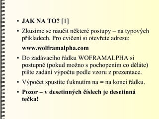 ●   JAK NA TO? [1]
●   Zkusíme se naučit některé postupy – na typových
    příkladech. Pro cvičení si otevřete adresu:
    www.wolframalpha.com
●   Do zadávacího řádku WOFRAMALPHA si
    postupně (pokud možno s pochopením co děláte)
    pište zadání výpočtu podle vzoru z prezentace.
●   Výpočet spustíte ťuknutím na = na konci řádku.
●   Pozor – v desetinných číslech je desetinná
    tečka!
 
