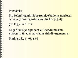 Poznámka
Pro řešení logaritmické rovnice budeme uvažovat
se vztahy pro logaritmickou funkci [2],[4]:
              y
y = logax  a = x
Logaritmus je exponent y, kterým musíme
umocnit základ a, abychom získali argument x.
Platí: a R, a > 0, a 1
 