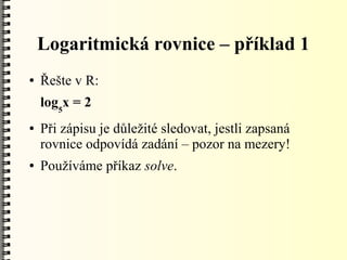 Logaritmická rovnice – příklad 1
●   Řešte v R:
    log5x = 2
●   Při zápisu je důležité sledovat, jestli zapsaná
    rovnice odpovídá zadání – pozor na mezery!
●   Používáme příkaz solve.
 