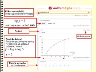 Příkaz solve (řešit)
vede k zpřehlednění výpočtu


        log5x = 2
Je to stejné jako zadání? ANO!

         Řešení

                                 Ukázat postup
Grafické řešení
Řešením je x-ová souřadnice
(vzdálenost od počátku)
průsečíku funkcí
y = log x/log 5
y=2

   Poloha výsledku
    na číselné ose
 