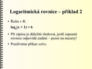 Logaritmická rovnice – příklad 2
●   Řešte v R:
    log2(x + 1) = 6
●   Při zápisu je důležité sledovat, jestli zapsaná
    rovnice odpovídá zadání – pozor na mezery!
●   Používáme příkaz solve.
 