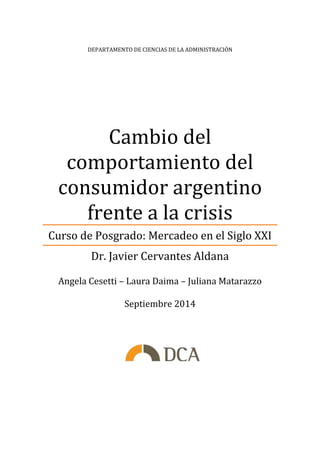 DEPARTAMENTO DE CIENCIAS DE LA ADMINISTRACIÓN 
Cambio del 
comportamiento del 
consumidor argentino 
frente a la crisis 
Curso de Posgrado: Mercadeo en el Siglo XXI 
Dr. Javier Cervantes Aldana 
Angela Cesetti – Laura Daima – Juliana Matarazzo 
Septiembre 2014 
 