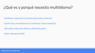 Multiidoma en WordPress
¿Qué es y porqué necesito multiidioma?
WordPress representa el 25% del desarrollo en internet.
Cuanto más universalicemos el contenido, mayor exposición.
Más visitas, diferentes idiomas, diferentes países.
Mejor indexación (SEO).
 