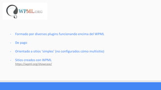 - Formado por diversos plugins funcionando encima del WPML
- De pago
- Orientado a sitios ‘simples’ (no configurados cómo multisitio)
- Sitios creados con WPML
https://wpml.org/showcase/
 