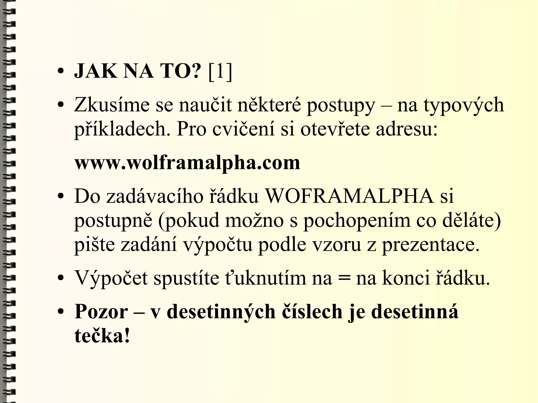 ●   JAK NA TO? [1]
●   Zkusíme se naučit některé postupy – na typových
    příkladech. Pro cvičení si otevřete adresu:
    www.wolframalpha.com
●   Do zadávacího řádku WOFRAMALPHA si
    postupně (pokud možno s pochopením co děláte)
    pište zadání výpočtu podle vzoru z prezentace.
●   Výpočet spustíte ťuknutím na = na konci řádku.
●   Pozor – v desetinných číslech je desetinná
    tečka!
 