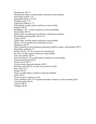 Dismenorréia: DE T1
Dermatite de contato: escolher pontos conforme as zonas afetadas
Epicondilite medial: L P1
Epicondilite lateral: L P3, P4
Erisipela, perna: L T2
Esporão de calcâneo: L T1
Fibromialgia: escolher pontos conforme as zonas afetadas
Garganta: DE P1
Hemiplegia: L P1, + pontos conforme os locais perturbados
Hemorróidas: DE T6
Herpes Zoster: escolher pontos conforme os dermátomos afetados
Íleo paralítico pós-operatório: DE T1, T2
Insônia: DE P1
Joelho, dores: escolher pontos conforme as zonas afetadas
Mama: L P2; P4 quando houver alterações axilares
Menopausa: DE P1
Olhos (conjuntivite, lacrimejamento, glaucoma, hordéolo, miopia, visão borrada): DE P1
Panturrilha, problemas: T1
Paralisia facial: L P1; P4 se houver dor retroauricular
Pé, dores: escolher pontos conforme as zonas afetadas
Peito, dor mediana: DE P1
Peito, dor lateral: L P2; escolher pontos conforme as zonas afetadas
Prurido generalizado: DE P1
Prurido vulvar: DE T1
Psicose (mania, depressão, bipolar): DE P1
Resfriado, gripe: DE P1, P5 caso envolver B10 ou VB21
Rim, cólica: L T5
Soluços: DE P1
Tiques: escolher pontos conforme os músculos afetados
Tosse: DE P1
Úlcera na perna: conforme o local
Urina, problemas: DE T1; P1 quando associados a fraqueza e outros sintomas gerais
Urinar frequente: DE T1
Urticária: DE P1
Vertigem: DE P1
 