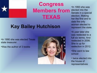 Congress Members from TEXAS Kay Bailey Hutchison In 1993 she was elected into the Senate in a special election. Making her the first and to date the only women elected to represent the state.  A year later she was reelected to a full six terms. And reelected in 2006. She is up for reelection in 2012. She went to law school twice elected into the house of representatives In 1990 she was elected Texas state treasurer. Was the author of 3 books 