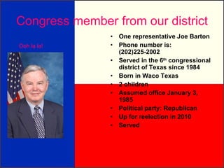 Congress member from our district One representative Joe Barton Phone number is:  (202)225-2002 Served in the 6 th  congressional district of Texas since 1984 Born in Waco Texas 2 children Assumed office January 3, 1985 Political party: Republican Up for reelection in 2010 Served Ooh la la! 