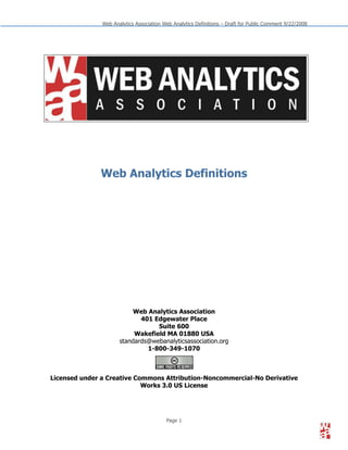 Web Analytics Association Web Analytics Definitions – Draft for Public Comment 9/22/2008




              Web Analytics Definitions




                           Web Analytics Association
                             401 Edgewater Place
                                  Suite 600
                           Wakefield MA 01880 USA
                      standards@webanalyticsassociation.org
                               1-800-349-1070



Licensed under a Creative Commons Attribution-Noncommercial-No Derivative
                            Works 3.0 US License




                                          Page 1
