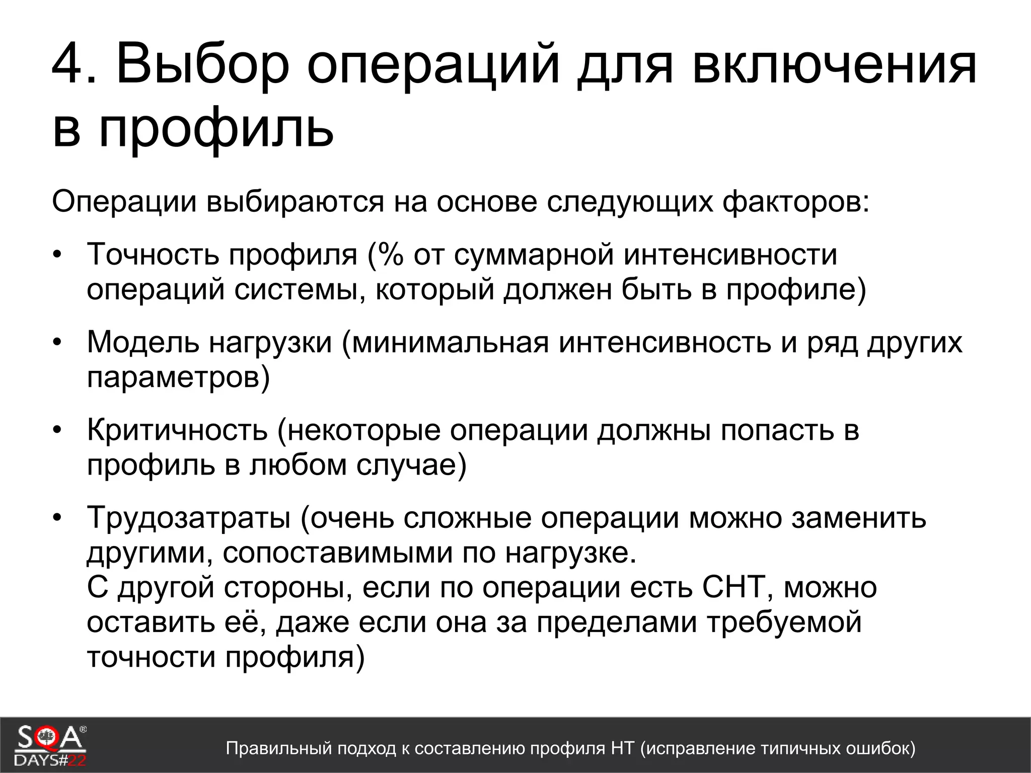 4. Выбор операций для включения
в профиль
Операции выбираются на основе следующих факторов:
• Точность профиля (% от суммарной интенсивности
операций системы, который должен быть в профиле)
• Модель нагрузки (минимальная интенсивность и ряд других
параметров)
• Критичность (некоторые операции должны попасть в
профиль в любом случае)
• Трудозатраты (очень сложные операции можно заменить
другими, сопоставимыми по нагрузке.
С другой стороны, если по операции есть СНТ, можно
оставить её, даже если она за пределами требуемой
точности профиля)
Правильный подход к составлению профиля НТ (исправление типичных ошибок)
 